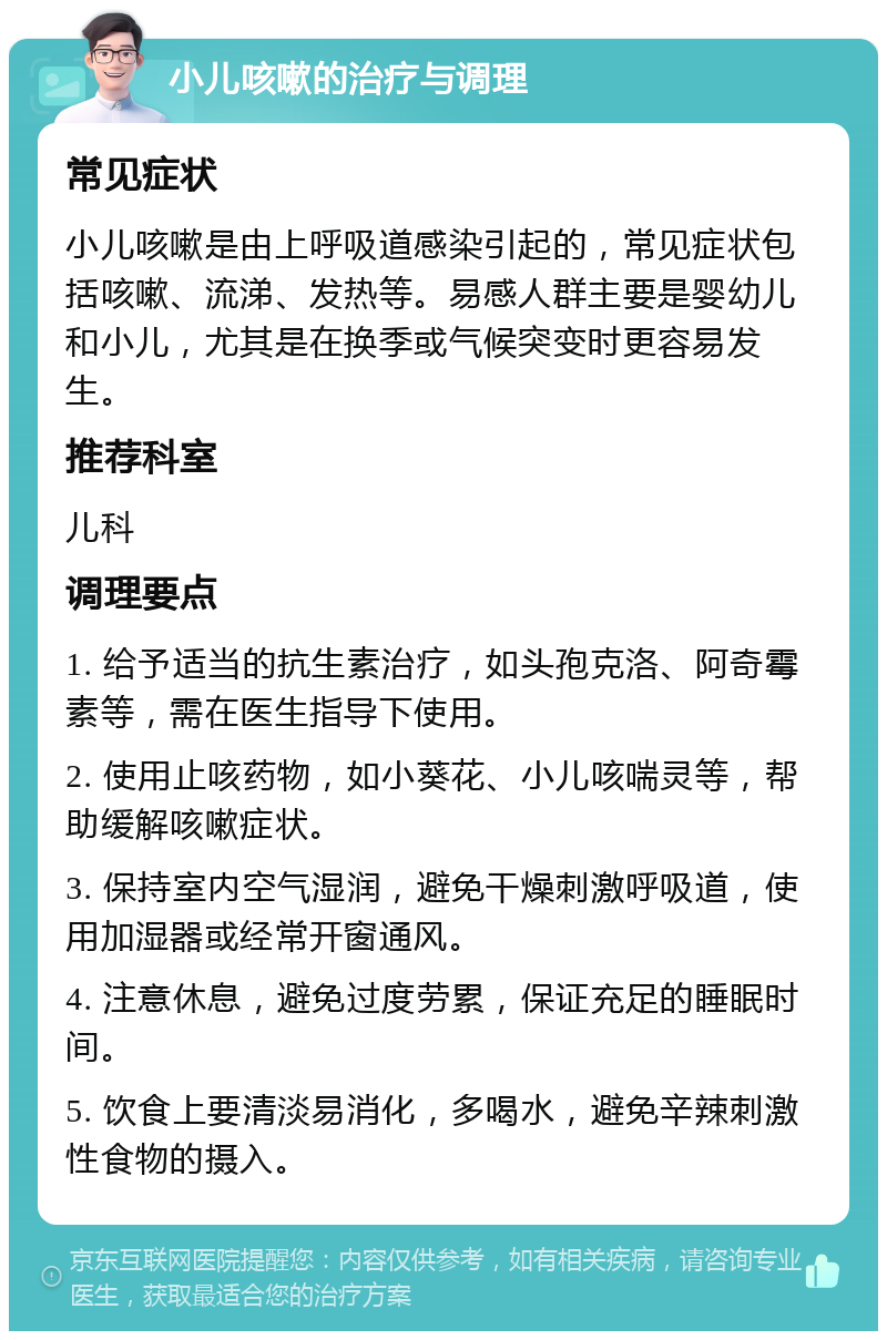 小儿咳嗽的治疗与调理 常见症状 小儿咳嗽是由上呼吸道感染引起的，常见症状包括咳嗽、流涕、发热等。易感人群主要是婴幼儿和小儿，尤其是在换季或气候突变时更容易发生。 推荐科室 儿科 调理要点 1. 给予适当的抗生素治疗，如头孢克洛、阿奇霉素等，需在医生指导下使用。 2. 使用止咳药物，如小葵花、小儿咳喘灵等，帮助缓解咳嗽症状。 3. 保持室内空气湿润，避免干燥刺激呼吸道，使用加湿器或经常开窗通风。 4. 注意休息，避免过度劳累，保证充足的睡眠时间。 5. 饮食上要清淡易消化，多喝水，避免辛辣刺激性食物的摄入。