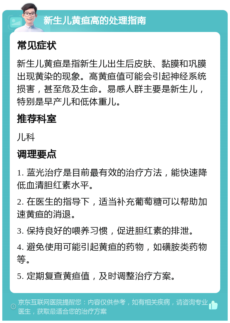 新生儿黄疸高的处理指南 常见症状 新生儿黄疸是指新生儿出生后皮肤、黏膜和巩膜出现黄染的现象。高黄疸值可能会引起神经系统损害，甚至危及生命。易感人群主要是新生儿，特别是早产儿和低体重儿。 推荐科室 儿科 调理要点 1. 蓝光治疗是目前最有效的治疗方法，能快速降低血清胆红素水平。 2. 在医生的指导下，适当补充葡萄糖可以帮助加速黄疸的消退。 3. 保持良好的喂养习惯，促进胆红素的排泄。 4. 避免使用可能引起黄疸的药物，如磺胺类药物等。 5. 定期复查黄疸值，及时调整治疗方案。