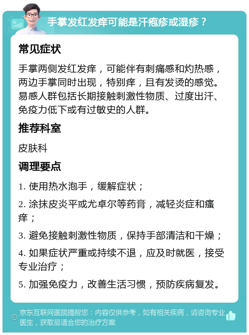 手掌发红发痒可能是汗疱疹或湿疹？ 常见症状 手掌两侧发红发痒，可能伴有刺痛感和灼热感，两边手掌同时出现，特别痒，且有发烫的感觉。易感人群包括长期接触刺激性物质、过度出汗、免疫力低下或有过敏史的人群。 推荐科室 皮肤科 调理要点 1. 使用热水泡手，缓解症状； 2. 涂抹皮炎平或尤卓尔等药膏，减轻炎症和瘙痒； 3. 避免接触刺激性物质，保持手部清洁和干燥； 4. 如果症状严重或持续不退，应及时就医，接受专业治疗； 5. 加强免疫力，改善生活习惯，预防疾病复发。