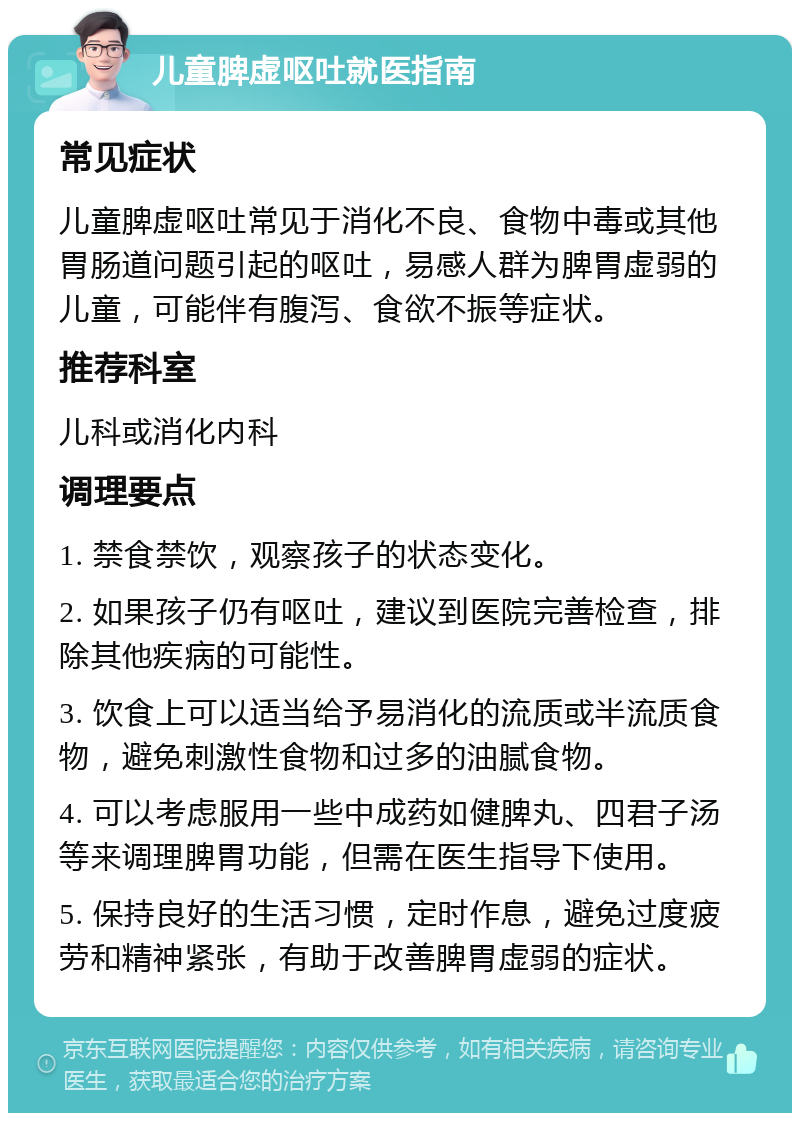 儿童脾虚呕吐就医指南 常见症状 儿童脾虚呕吐常见于消化不良、食物中毒或其他胃肠道问题引起的呕吐，易感人群为脾胃虚弱的儿童，可能伴有腹泻、食欲不振等症状。 推荐科室 儿科或消化内科 调理要点 1. 禁食禁饮，观察孩子的状态变化。 2. 如果孩子仍有呕吐，建议到医院完善检查，排除其他疾病的可能性。 3. 饮食上可以适当给予易消化的流质或半流质食物，避免刺激性食物和过多的油腻食物。 4. 可以考虑服用一些中成药如健脾丸、四君子汤等来调理脾胃功能，但需在医生指导下使用。 5. 保持良好的生活习惯，定时作息，避免过度疲劳和精神紧张，有助于改善脾胃虚弱的症状。