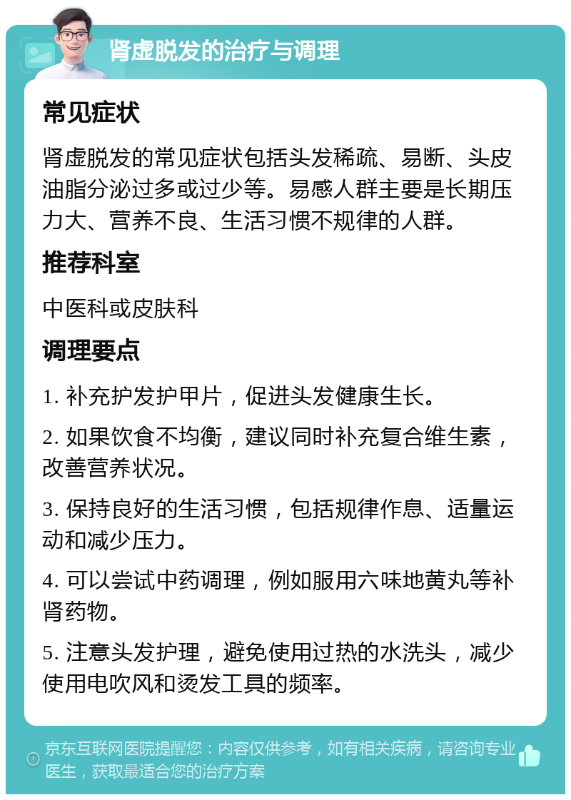 肾虚脱发的治疗与调理 常见症状 肾虚脱发的常见症状包括头发稀疏、易断、头皮油脂分泌过多或过少等。易感人群主要是长期压力大、营养不良、生活习惯不规律的人群。 推荐科室 中医科或皮肤科 调理要点 1. 补充护发护甲片，促进头发健康生长。 2. 如果饮食不均衡，建议同时补充复合维生素，改善营养状况。 3. 保持良好的生活习惯，包括规律作息、适量运动和减少压力。 4. 可以尝试中药调理，例如服用六味地黄丸等补肾药物。 5. 注意头发护理，避免使用过热的水洗头，减少使用电吹风和烫发工具的频率。