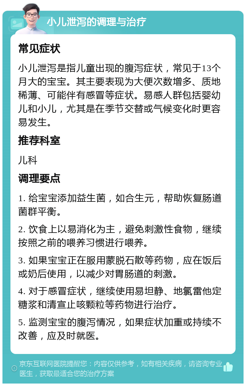 小儿泄泻的调理与治疗 常见症状 小儿泄泻是指儿童出现的腹泻症状，常见于13个月大的宝宝。其主要表现为大便次数增多、质地稀薄、可能伴有感冒等症状。易感人群包括婴幼儿和小儿，尤其是在季节交替或气候变化时更容易发生。 推荐科室 儿科 调理要点 1. 给宝宝添加益生菌，如合生元，帮助恢复肠道菌群平衡。 2. 饮食上以易消化为主，避免刺激性食物，继续按照之前的喂养习惯进行喂养。 3. 如果宝宝正在服用蒙脱石散等药物，应在饭后或奶后使用，以减少对胃肠道的刺激。 4. 对于感冒症状，继续使用易坦静、地氯雷他定糖浆和清宣止咳颗粒等药物进行治疗。 5. 监测宝宝的腹泻情况，如果症状加重或持续不改善，应及时就医。