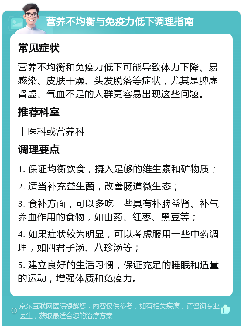 营养不均衡与免疫力低下调理指南 常见症状 营养不均衡和免疫力低下可能导致体力下降、易感染、皮肤干燥、头发脱落等症状，尤其是脾虚肾虚、气血不足的人群更容易出现这些问题。 推荐科室 中医科或营养科 调理要点 1. 保证均衡饮食，摄入足够的维生素和矿物质； 2. 适当补充益生菌，改善肠道微生态； 3. 食补方面，可以多吃一些具有补脾益肾、补气养血作用的食物，如山药、红枣、黑豆等； 4. 如果症状较为明显，可以考虑服用一些中药调理，如四君子汤、八珍汤等； 5. 建立良好的生活习惯，保证充足的睡眠和适量的运动，增强体质和免疫力。