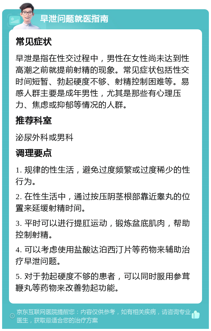 早泄问题就医指南 常见症状 早泄是指在性交过程中，男性在女性尚未达到性高潮之前就提前射精的现象。常见症状包括性交时间短暂、勃起硬度不够、射精控制困难等。易感人群主要是成年男性，尤其是那些有心理压力、焦虑或抑郁等情况的人群。 推荐科室 泌尿外科或男科 调理要点 1. 规律的性生活，避免过度频繁或过度稀少的性行为。 2. 在性生活中，通过按压阴茎根部靠近睾丸的位置来延缓射精时间。 3. 平时可以进行提肛运动，锻炼盆底肌肉，帮助控制射精。 4. 可以考虑使用盐酸达泊西汀片等药物来辅助治疗早泄问题。 5. 对于勃起硬度不够的患者，可以同时服用参茸鞭丸等药物来改善勃起功能。