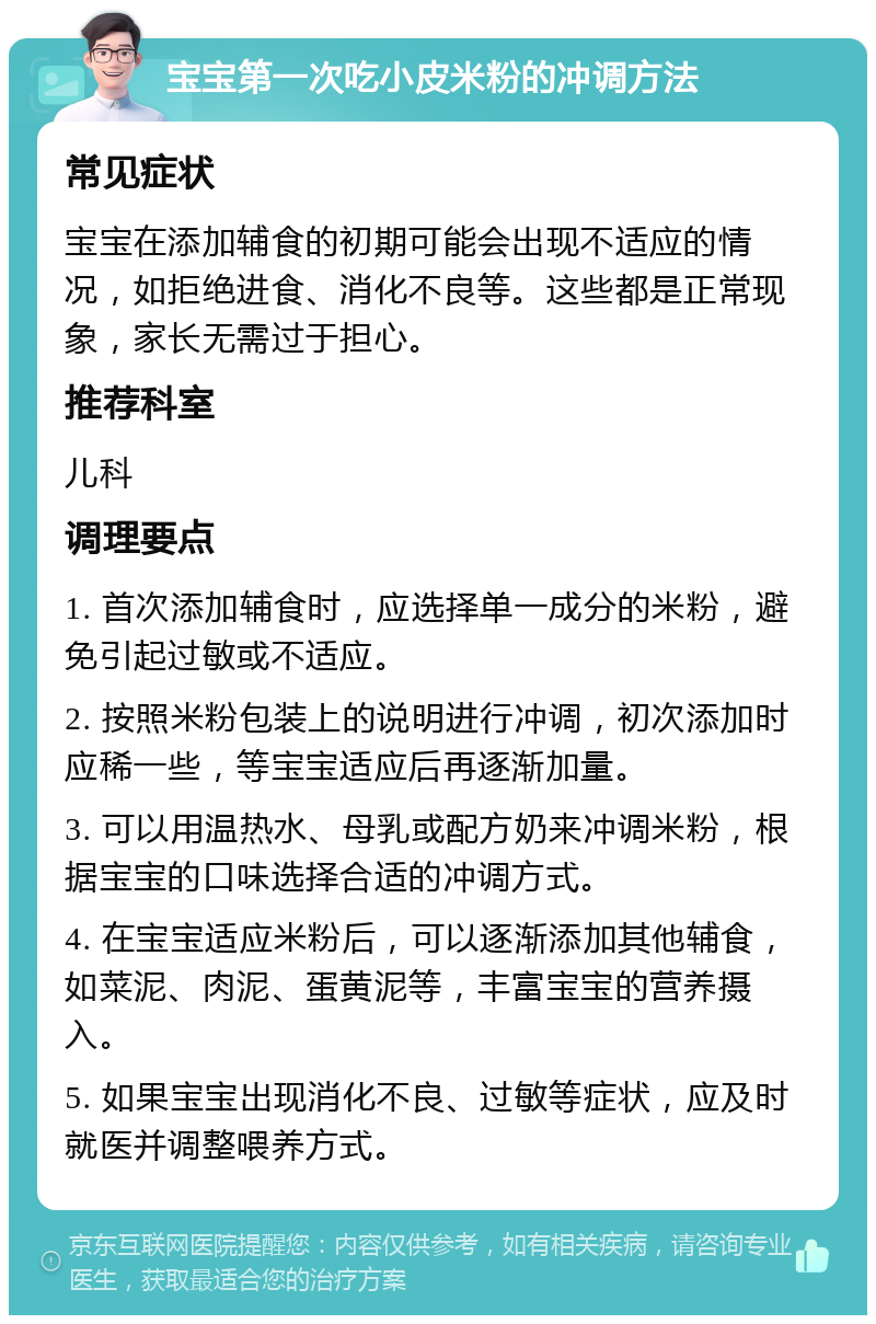 宝宝第一次吃小皮米粉的冲调方法 常见症状 宝宝在添加辅食的初期可能会出现不适应的情况，如拒绝进食、消化不良等。这些都是正常现象，家长无需过于担心。 推荐科室 儿科 调理要点 1. 首次添加辅食时，应选择单一成分的米粉，避免引起过敏或不适应。 2. 按照米粉包装上的说明进行冲调，初次添加时应稀一些，等宝宝适应后再逐渐加量。 3. 可以用温热水、母乳或配方奶来冲调米粉，根据宝宝的口味选择合适的冲调方式。 4. 在宝宝适应米粉后，可以逐渐添加其他辅食，如菜泥、肉泥、蛋黄泥等，丰富宝宝的营养摄入。 5. 如果宝宝出现消化不良、过敏等症状，应及时就医并调整喂养方式。