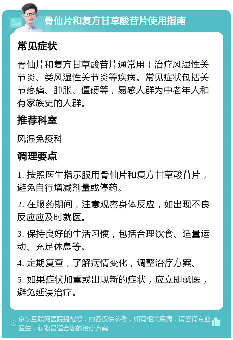 骨仙片和复方甘草酸苷片使用指南 常见症状 骨仙片和复方甘草酸苷片通常用于治疗风湿性关节炎、类风湿性关节炎等疾病。常见症状包括关节疼痛、肿胀、僵硬等，易感人群为中老年人和有家族史的人群。 推荐科室 风湿免疫科 调理要点 1. 按照医生指示服用骨仙片和复方甘草酸苷片，避免自行增减剂量或停药。 2. 在服药期间，注意观察身体反应，如出现不良反应应及时就医。 3. 保持良好的生活习惯，包括合理饮食、适量运动、充足休息等。 4. 定期复查，了解病情变化，调整治疗方案。 5. 如果症状加重或出现新的症状，应立即就医，避免延误治疗。