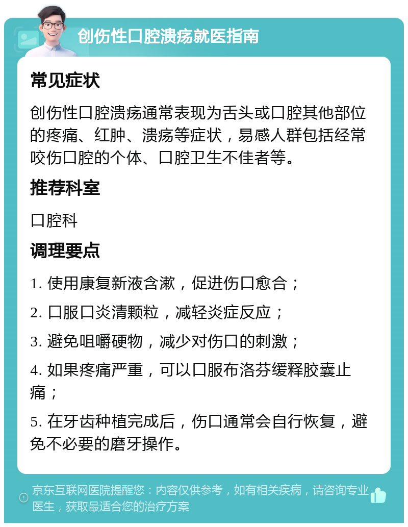 创伤性口腔溃疡就医指南 常见症状 创伤性口腔溃疡通常表现为舌头或口腔其他部位的疼痛、红肿、溃疡等症状，易感人群包括经常咬伤口腔的个体、口腔卫生不佳者等。 推荐科室 口腔科 调理要点 1. 使用康复新液含漱，促进伤口愈合； 2. 口服口炎清颗粒，减轻炎症反应； 3. 避免咀嚼硬物，减少对伤口的刺激； 4. 如果疼痛严重，可以口服布洛芬缓释胶囊止痛； 5. 在牙齿种植完成后，伤口通常会自行恢复，避免不必要的磨牙操作。