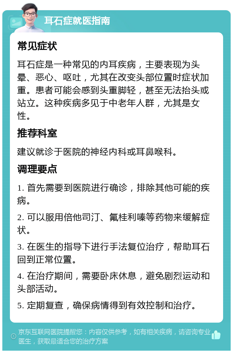 耳石症就医指南 常见症状 耳石症是一种常见的内耳疾病，主要表现为头晕、恶心、呕吐，尤其在改变头部位置时症状加重。患者可能会感到头重脚轻，甚至无法抬头或站立。这种疾病多见于中老年人群，尤其是女性。 推荐科室 建议就诊于医院的神经内科或耳鼻喉科。 调理要点 1. 首先需要到医院进行确诊，排除其他可能的疾病。 2. 可以服用倍他司汀、氟桂利嗪等药物来缓解症状。 3. 在医生的指导下进行手法复位治疗，帮助耳石回到正常位置。 4. 在治疗期间，需要卧床休息，避免剧烈运动和头部活动。 5. 定期复查，确保病情得到有效控制和治疗。