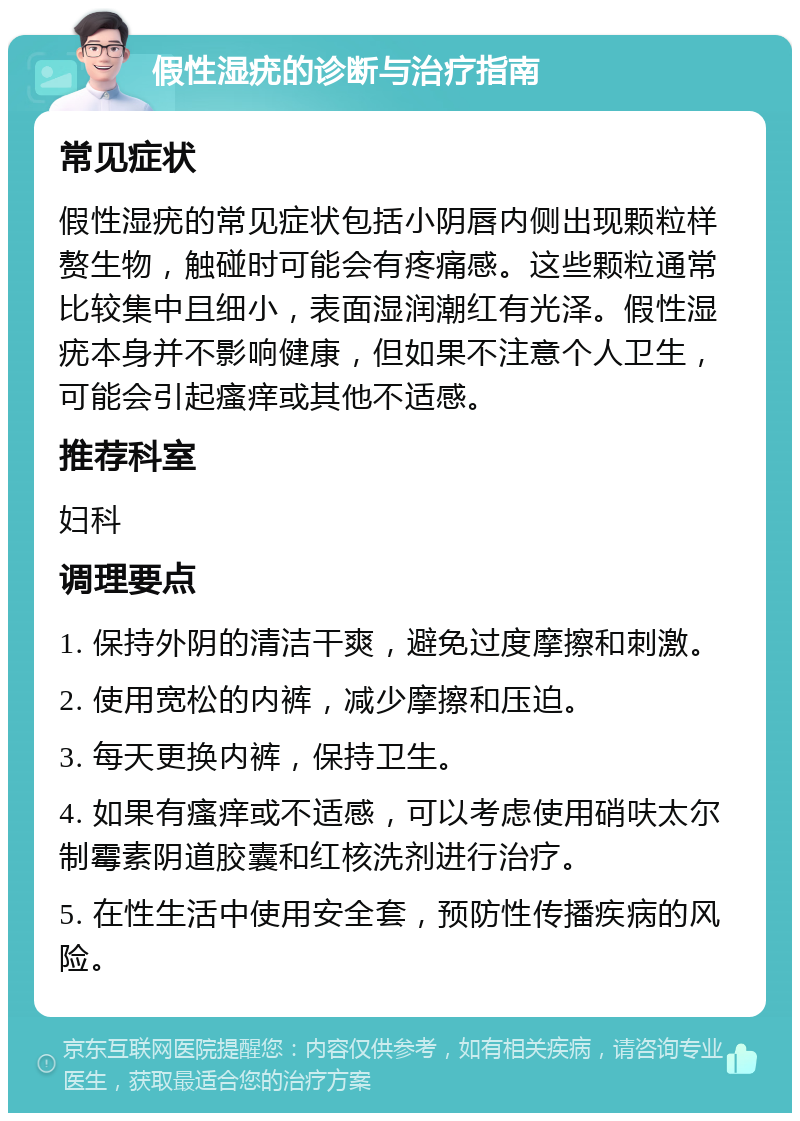 假性湿疣的诊断与治疗指南 常见症状 假性湿疣的常见症状包括小阴唇内侧出现颗粒样赘生物，触碰时可能会有疼痛感。这些颗粒通常比较集中且细小，表面湿润潮红有光泽。假性湿疣本身并不影响健康，但如果不注意个人卫生，可能会引起瘙痒或其他不适感。 推荐科室 妇科 调理要点 1. 保持外阴的清洁干爽，避免过度摩擦和刺激。 2. 使用宽松的内裤，减少摩擦和压迫。 3. 每天更换内裤，保持卫生。 4. 如果有瘙痒或不适感，可以考虑使用硝呋太尔制霉素阴道胶囊和红核洗剂进行治疗。 5. 在性生活中使用安全套，预防性传播疾病的风险。