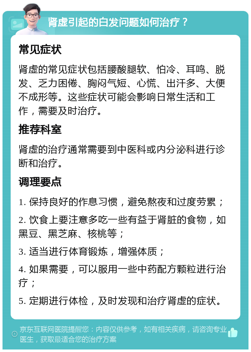 肾虚引起的白发问题如何治疗？ 常见症状 肾虚的常见症状包括腰酸腿软、怕冷、耳鸣、脱发、乏力困倦、胸闷气短、心慌、出汗多、大便不成形等。这些症状可能会影响日常生活和工作，需要及时治疗。 推荐科室 肾虚的治疗通常需要到中医科或内分泌科进行诊断和治疗。 调理要点 1. 保持良好的作息习惯，避免熬夜和过度劳累； 2. 饮食上要注意多吃一些有益于肾脏的食物，如黑豆、黑芝麻、核桃等； 3. 适当进行体育锻炼，增强体质； 4. 如果需要，可以服用一些中药配方颗粒进行治疗； 5. 定期进行体检，及时发现和治疗肾虚的症状。