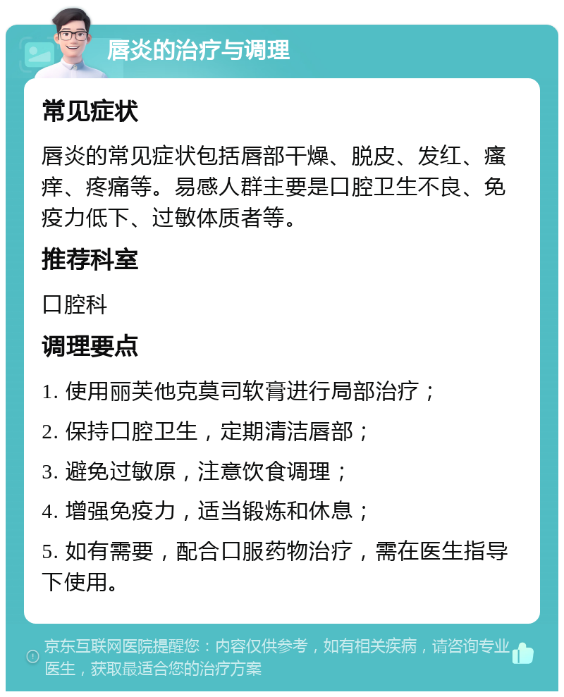 唇炎的治疗与调理 常见症状 唇炎的常见症状包括唇部干燥、脱皮、发红、瘙痒、疼痛等。易感人群主要是口腔卫生不良、免疫力低下、过敏体质者等。 推荐科室 口腔科 调理要点 1. 使用丽芙他克莫司软膏进行局部治疗； 2. 保持口腔卫生，定期清洁唇部； 3. 避免过敏原，注意饮食调理； 4. 增强免疫力，适当锻炼和休息； 5. 如有需要，配合口服药物治疗，需在医生指导下使用。