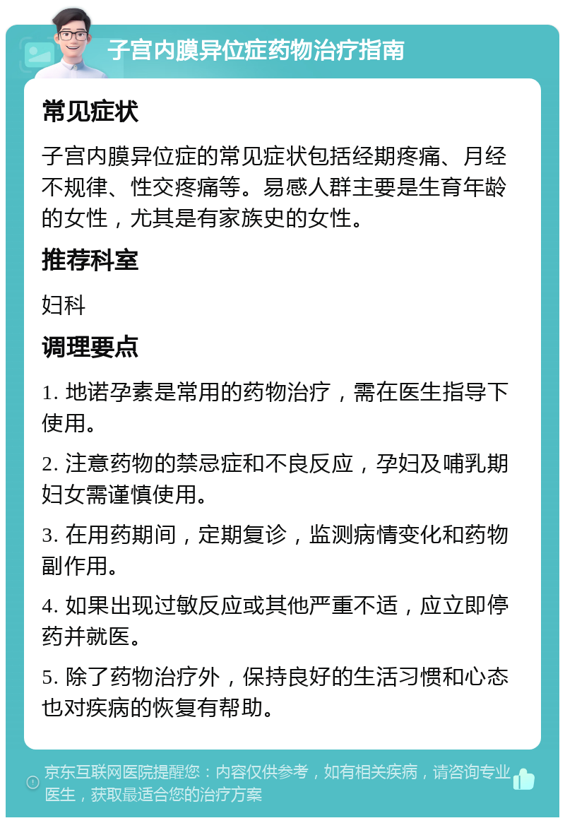 子宫内膜异位症药物治疗指南 常见症状 子宫内膜异位症的常见症状包括经期疼痛、月经不规律、性交疼痛等。易感人群主要是生育年龄的女性，尤其是有家族史的女性。 推荐科室 妇科 调理要点 1. 地诺孕素是常用的药物治疗，需在医生指导下使用。 2. 注意药物的禁忌症和不良反应，孕妇及哺乳期妇女需谨慎使用。 3. 在用药期间，定期复诊，监测病情变化和药物副作用。 4. 如果出现过敏反应或其他严重不适，应立即停药并就医。 5. 除了药物治疗外，保持良好的生活习惯和心态也对疾病的恢复有帮助。