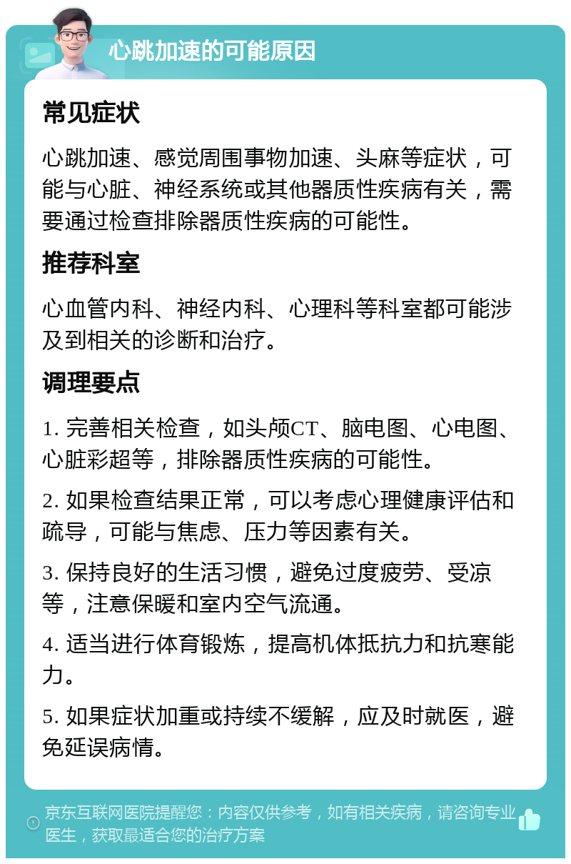 心跳加速的可能原因 常见症状 心跳加速、感觉周围事物加速、头麻等症状，可能与心脏、神经系统或其他器质性疾病有关，需要通过检查排除器质性疾病的可能性。 推荐科室 心血管内科、神经内科、心理科等科室都可能涉及到相关的诊断和治疗。 调理要点 1. 完善相关检查，如头颅CT、脑电图、心电图、心脏彩超等，排除器质性疾病的可能性。 2. 如果检查结果正常，可以考虑心理健康评估和疏导，可能与焦虑、压力等因素有关。 3. 保持良好的生活习惯，避免过度疲劳、受凉等，注意保暖和室内空气流通。 4. 适当进行体育锻炼，提高机体抵抗力和抗寒能力。 5. 如果症状加重或持续不缓解，应及时就医，避免延误病情。