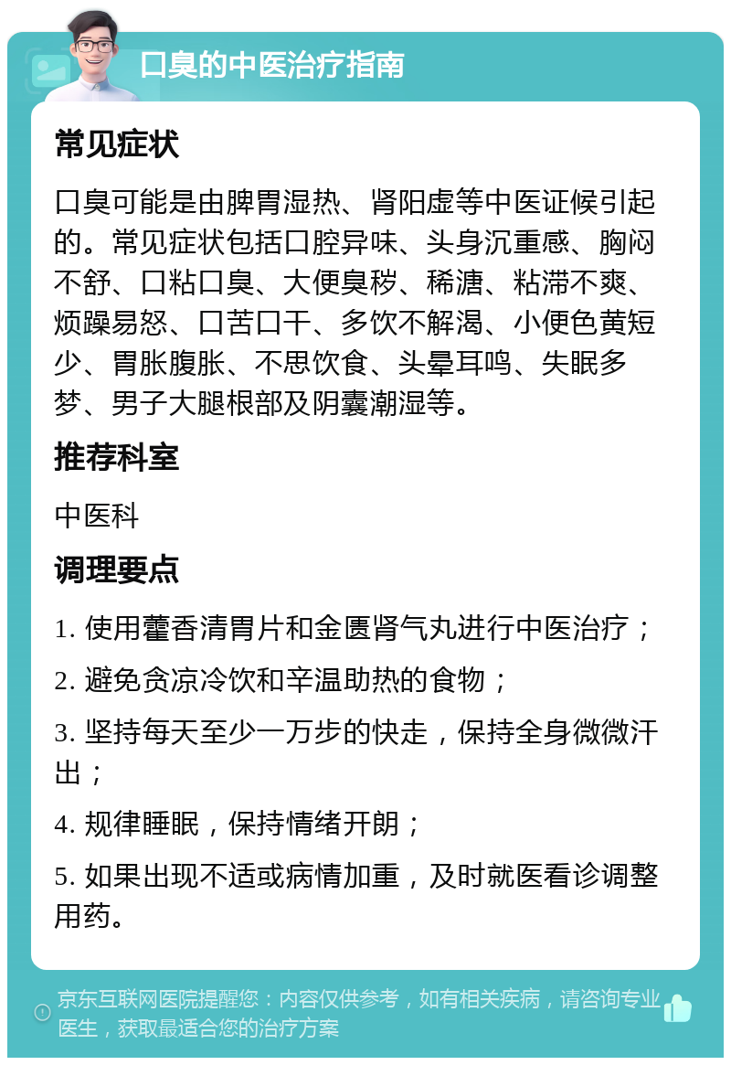 口臭的中医治疗指南 常见症状 口臭可能是由脾胃湿热、肾阳虚等中医证候引起的。常见症状包括口腔异味、头身沉重感、胸闷不舒、口粘口臭、大便臭秽、稀溏、粘滞不爽、烦躁易怒、口苦口干、多饮不解渴、小便色黄短少、胃胀腹胀、不思饮食、头晕耳鸣、失眠多梦、男子大腿根部及阴囊潮湿等。 推荐科室 中医科 调理要点 1. 使用藿香清胃片和金匮肾气丸进行中医治疗； 2. 避免贪凉冷饮和辛温助热的食物； 3. 坚持每天至少一万步的快走，保持全身微微汗出； 4. 规律睡眠，保持情绪开朗； 5. 如果出现不适或病情加重，及时就医看诊调整用药。