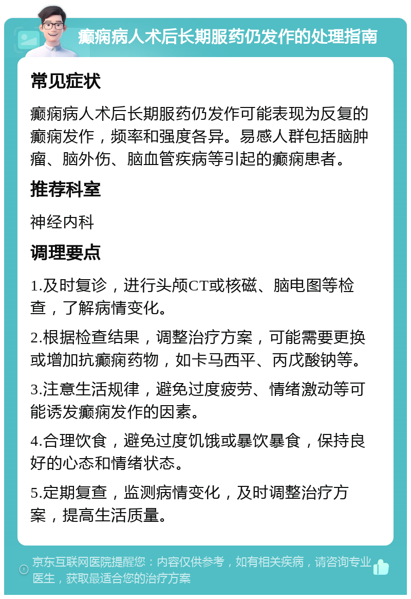 癫痫病人术后长期服药仍发作的处理指南 常见症状 癫痫病人术后长期服药仍发作可能表现为反复的癫痫发作，频率和强度各异。易感人群包括脑肿瘤、脑外伤、脑血管疾病等引起的癫痫患者。 推荐科室 神经内科 调理要点 1.及时复诊，进行头颅CT或核磁、脑电图等检查，了解病情变化。 2.根据检查结果，调整治疗方案，可能需要更换或增加抗癫痫药物，如卡马西平、丙戊酸钠等。 3.注意生活规律，避免过度疲劳、情绪激动等可能诱发癫痫发作的因素。 4.合理饮食，避免过度饥饿或暴饮暴食，保持良好的心态和情绪状态。 5.定期复查，监测病情变化，及时调整治疗方案，提高生活质量。