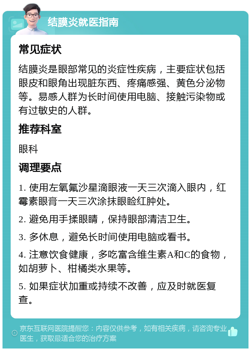 结膜炎就医指南 常见症状 结膜炎是眼部常见的炎症性疾病，主要症状包括眼皮和眼角出现脏东西、疼痛感强、黄色分泌物等。易感人群为长时间使用电脑、接触污染物或有过敏史的人群。 推荐科室 眼科 调理要点 1. 使用左氧氟沙星滴眼液一天三次滴入眼内，红霉素眼膏一天三次涂抹眼睑红肿处。 2. 避免用手揉眼睛，保持眼部清洁卫生。 3. 多休息，避免长时间使用电脑或看书。 4. 注意饮食健康，多吃富含维生素A和C的食物，如胡萝卜、柑橘类水果等。 5. 如果症状加重或持续不改善，应及时就医复查。