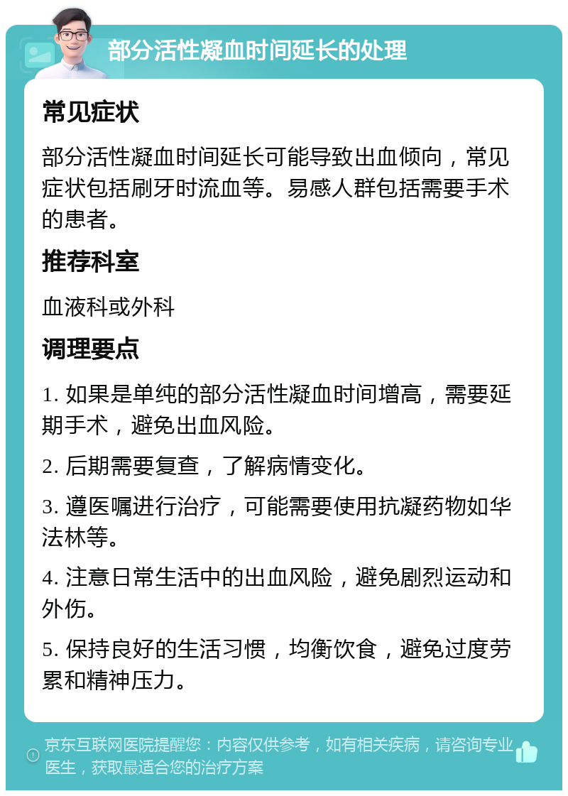 部分活性凝血时间延长的处理 常见症状 部分活性凝血时间延长可能导致出血倾向，常见症状包括刷牙时流血等。易感人群包括需要手术的患者。 推荐科室 血液科或外科 调理要点 1. 如果是单纯的部分活性凝血时间增高，需要延期手术，避免出血风险。 2. 后期需要复查，了解病情变化。 3. 遵医嘱进行治疗，可能需要使用抗凝药物如华法林等。 4. 注意日常生活中的出血风险，避免剧烈运动和外伤。 5. 保持良好的生活习惯，均衡饮食，避免过度劳累和精神压力。