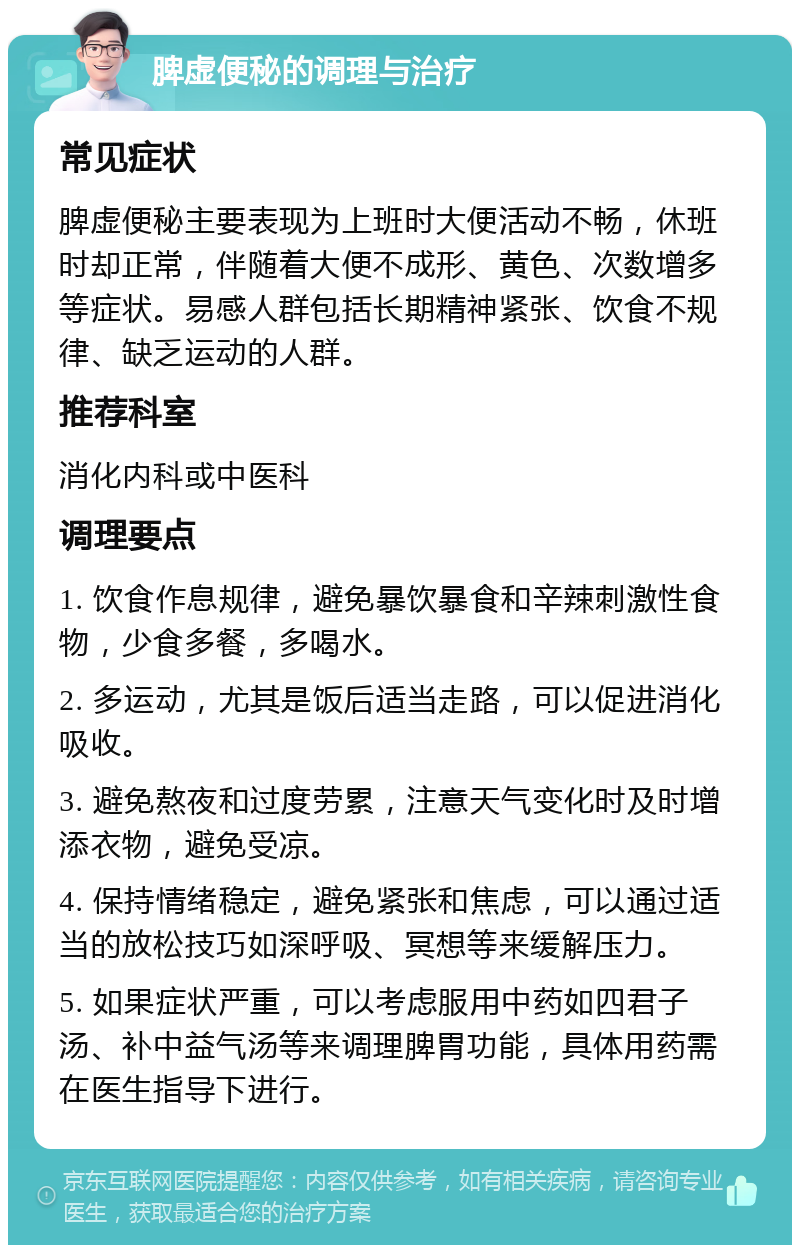 脾虚便秘的调理与治疗 常见症状 脾虚便秘主要表现为上班时大便活动不畅，休班时却正常，伴随着大便不成形、黄色、次数增多等症状。易感人群包括长期精神紧张、饮食不规律、缺乏运动的人群。 推荐科室 消化内科或中医科 调理要点 1. 饮食作息规律，避免暴饮暴食和辛辣刺激性食物，少食多餐，多喝水。 2. 多运动，尤其是饭后适当走路，可以促进消化吸收。 3. 避免熬夜和过度劳累，注意天气变化时及时增添衣物，避免受凉。 4. 保持情绪稳定，避免紧张和焦虑，可以通过适当的放松技巧如深呼吸、冥想等来缓解压力。 5. 如果症状严重，可以考虑服用中药如四君子汤、补中益气汤等来调理脾胃功能，具体用药需在医生指导下进行。