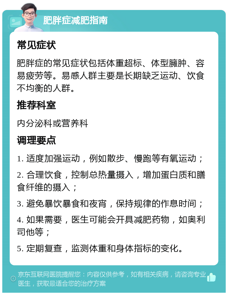 肥胖症减肥指南 常见症状 肥胖症的常见症状包括体重超标、体型臃肿、容易疲劳等。易感人群主要是长期缺乏运动、饮食不均衡的人群。 推荐科室 内分泌科或营养科 调理要点 1. 适度加强运动，例如散步、慢跑等有氧运动； 2. 合理饮食，控制总热量摄入，增加蛋白质和膳食纤维的摄入； 3. 避免暴饮暴食和夜宵，保持规律的作息时间； 4. 如果需要，医生可能会开具减肥药物，如奥利司他等； 5. 定期复查，监测体重和身体指标的变化。