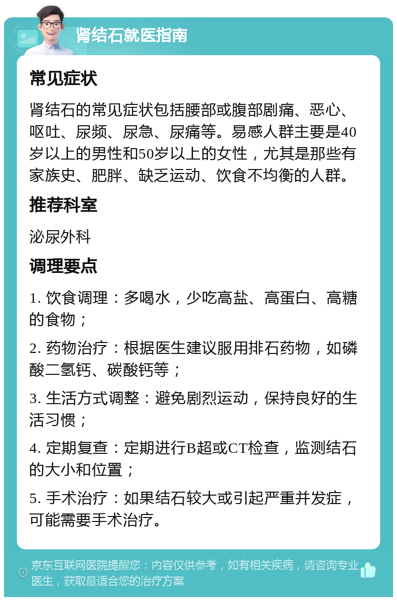 肾结石就医指南 常见症状 肾结石的常见症状包括腰部或腹部剧痛、恶心、呕吐、尿频、尿急、尿痛等。易感人群主要是40岁以上的男性和50岁以上的女性，尤其是那些有家族史、肥胖、缺乏运动、饮食不均衡的人群。 推荐科室 泌尿外科 调理要点 1. 饮食调理：多喝水，少吃高盐、高蛋白、高糖的食物； 2. 药物治疗：根据医生建议服用排石药物，如磷酸二氢钙、碳酸钙等； 3. 生活方式调整：避免剧烈运动，保持良好的生活习惯； 4. 定期复查：定期进行B超或CT检查，监测结石的大小和位置； 5. 手术治疗：如果结石较大或引起严重并发症，可能需要手术治疗。