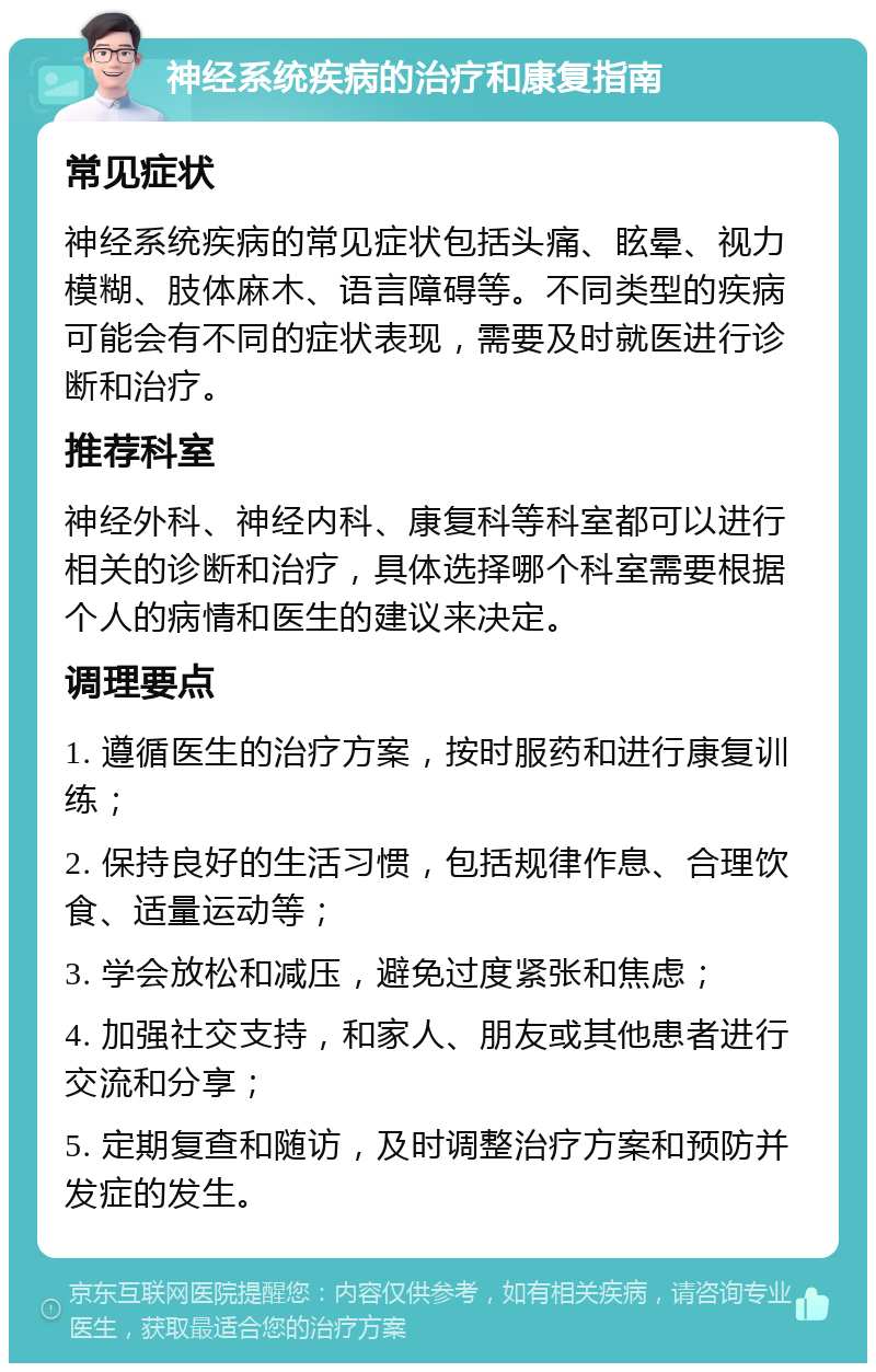 神经系统疾病的治疗和康复指南 常见症状 神经系统疾病的常见症状包括头痛、眩晕、视力模糊、肢体麻木、语言障碍等。不同类型的疾病可能会有不同的症状表现，需要及时就医进行诊断和治疗。 推荐科室 神经外科、神经内科、康复科等科室都可以进行相关的诊断和治疗，具体选择哪个科室需要根据个人的病情和医生的建议来决定。 调理要点 1. 遵循医生的治疗方案，按时服药和进行康复训练； 2. 保持良好的生活习惯，包括规律作息、合理饮食、适量运动等； 3. 学会放松和减压，避免过度紧张和焦虑； 4. 加强社交支持，和家人、朋友或其他患者进行交流和分享； 5. 定期复查和随访，及时调整治疗方案和预防并发症的发生。