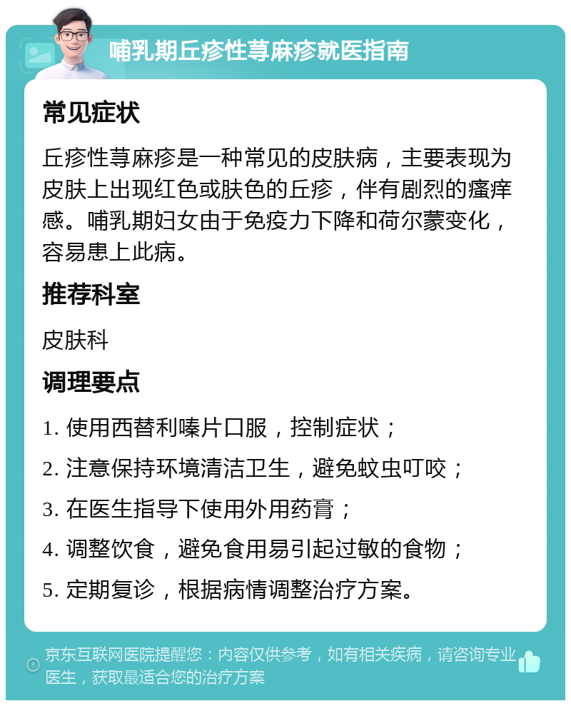 哺乳期丘疹性荨麻疹就医指南 常见症状 丘疹性荨麻疹是一种常见的皮肤病，主要表现为皮肤上出现红色或肤色的丘疹，伴有剧烈的瘙痒感。哺乳期妇女由于免疫力下降和荷尔蒙变化，容易患上此病。 推荐科室 皮肤科 调理要点 1. 使用西替利嗪片口服，控制症状； 2. 注意保持环境清洁卫生，避免蚊虫叮咬； 3. 在医生指导下使用外用药膏； 4. 调整饮食，避免食用易引起过敏的食物； 5. 定期复诊，根据病情调整治疗方案。