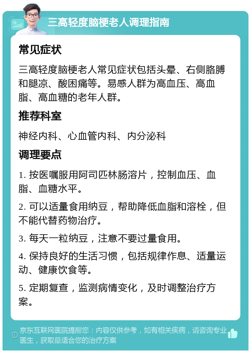 三高轻度脑梗老人调理指南 常见症状 三高轻度脑梗老人常见症状包括头晕、右侧胳膊和腿凉、酸困痛等。易感人群为高血压、高血脂、高血糖的老年人群。 推荐科室 神经内科、心血管内科、内分泌科 调理要点 1. 按医嘱服用阿司匹林肠溶片，控制血压、血脂、血糖水平。 2. 可以适量食用纳豆，帮助降低血脂和溶栓，但不能代替药物治疗。 3. 每天一粒纳豆，注意不要过量食用。 4. 保持良好的生活习惯，包括规律作息、适量运动、健康饮食等。 5. 定期复查，监测病情变化，及时调整治疗方案。