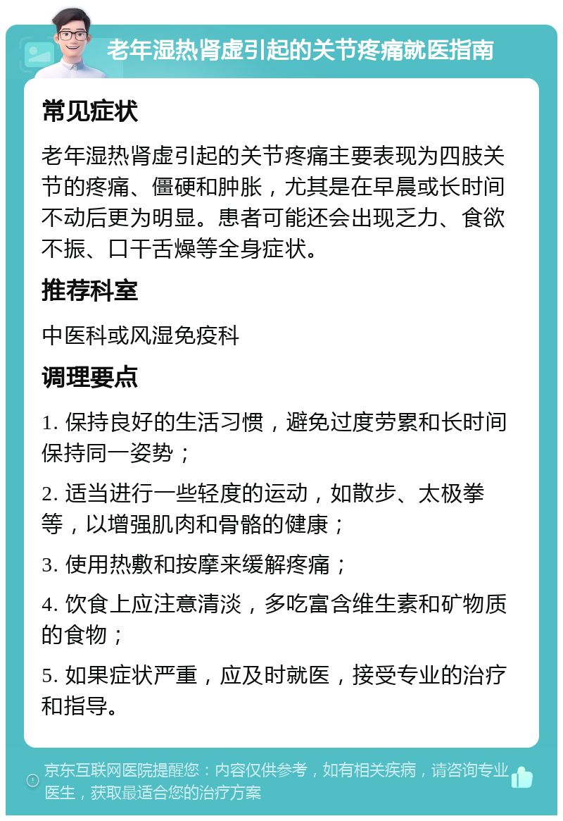 老年湿热肾虚引起的关节疼痛就医指南 常见症状 老年湿热肾虚引起的关节疼痛主要表现为四肢关节的疼痛、僵硬和肿胀，尤其是在早晨或长时间不动后更为明显。患者可能还会出现乏力、食欲不振、口干舌燥等全身症状。 推荐科室 中医科或风湿免疫科 调理要点 1. 保持良好的生活习惯，避免过度劳累和长时间保持同一姿势； 2. 适当进行一些轻度的运动，如散步、太极拳等，以增强肌肉和骨骼的健康； 3. 使用热敷和按摩来缓解疼痛； 4. 饮食上应注意清淡，多吃富含维生素和矿物质的食物； 5. 如果症状严重，应及时就医，接受专业的治疗和指导。