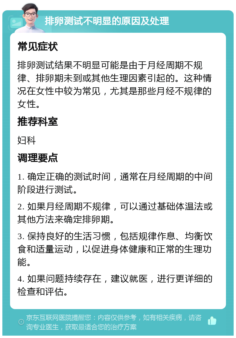 排卵测试不明显的原因及处理 常见症状 排卵测试结果不明显可能是由于月经周期不规律、排卵期未到或其他生理因素引起的。这种情况在女性中较为常见，尤其是那些月经不规律的女性。 推荐科室 妇科 调理要点 1. 确定正确的测试时间，通常在月经周期的中间阶段进行测试。 2. 如果月经周期不规律，可以通过基础体温法或其他方法来确定排卵期。 3. 保持良好的生活习惯，包括规律作息、均衡饮食和适量运动，以促进身体健康和正常的生理功能。 4. 如果问题持续存在，建议就医，进行更详细的检查和评估。