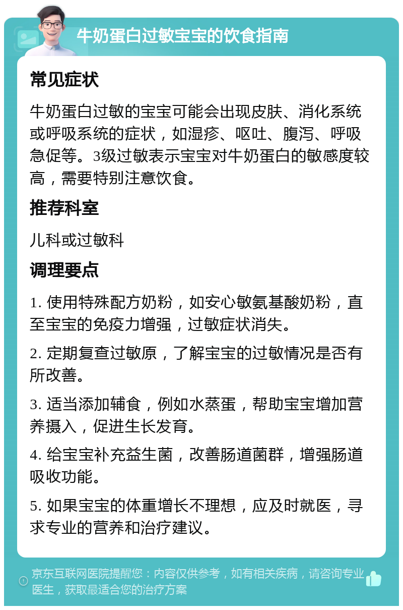 牛奶蛋白过敏宝宝的饮食指南 常见症状 牛奶蛋白过敏的宝宝可能会出现皮肤、消化系统或呼吸系统的症状，如湿疹、呕吐、腹泻、呼吸急促等。3级过敏表示宝宝对牛奶蛋白的敏感度较高，需要特别注意饮食。 推荐科室 儿科或过敏科 调理要点 1. 使用特殊配方奶粉，如安心敏氨基酸奶粉，直至宝宝的免疫力增强，过敏症状消失。 2. 定期复查过敏原，了解宝宝的过敏情况是否有所改善。 3. 适当添加辅食，例如水蒸蛋，帮助宝宝增加营养摄入，促进生长发育。 4. 给宝宝补充益生菌，改善肠道菌群，增强肠道吸收功能。 5. 如果宝宝的体重增长不理想，应及时就医，寻求专业的营养和治疗建议。