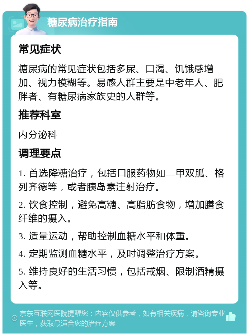 糖尿病治疗指南 常见症状 糖尿病的常见症状包括多尿、口渴、饥饿感增加、视力模糊等。易感人群主要是中老年人、肥胖者、有糖尿病家族史的人群等。 推荐科室 内分泌科 调理要点 1. 首选降糖治疗，包括口服药物如二甲双胍、格列齐德等，或者胰岛素注射治疗。 2. 饮食控制，避免高糖、高脂肪食物，增加膳食纤维的摄入。 3. 适量运动，帮助控制血糖水平和体重。 4. 定期监测血糖水平，及时调整治疗方案。 5. 维持良好的生活习惯，包括戒烟、限制酒精摄入等。