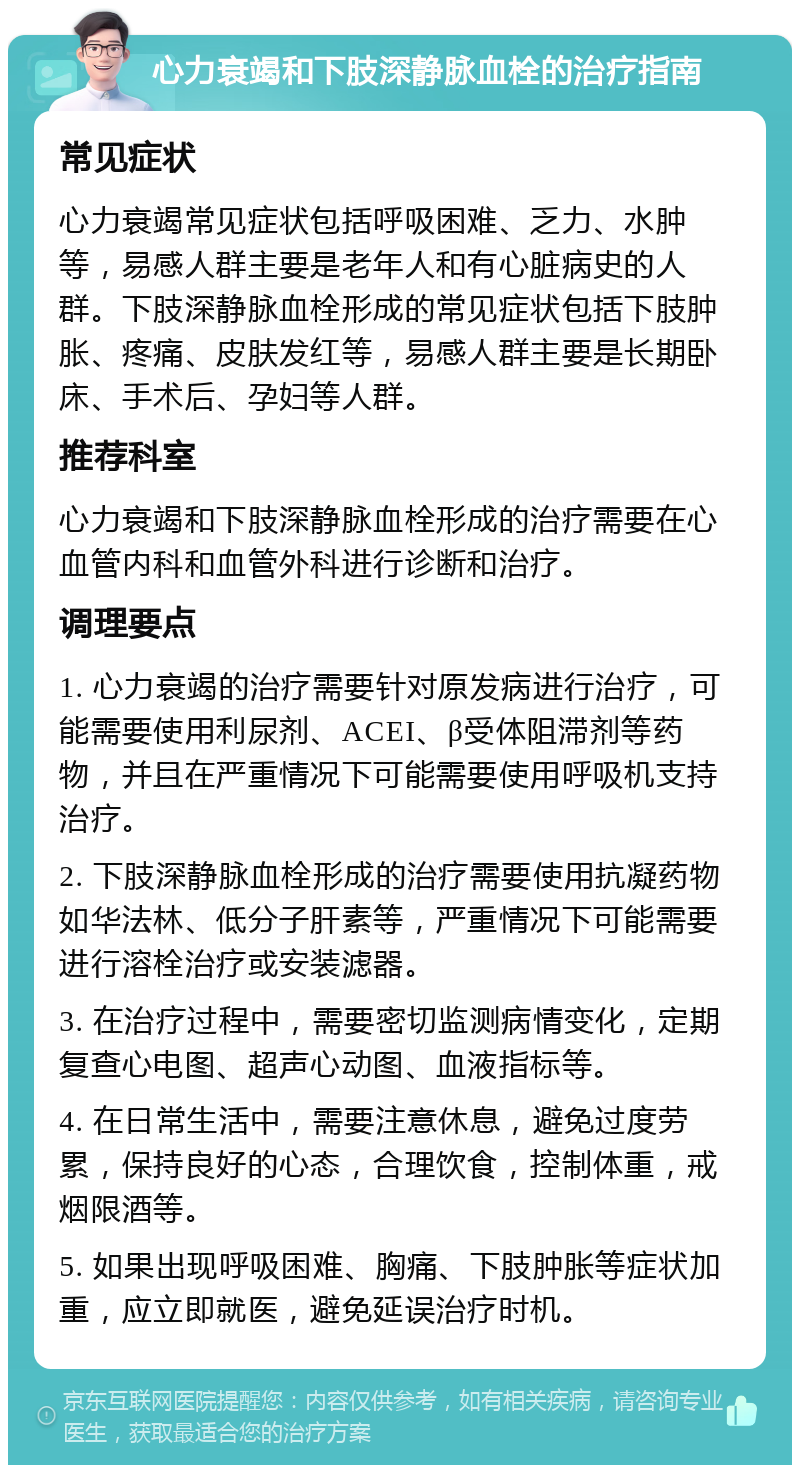 心力衰竭和下肢深静脉血栓的治疗指南 常见症状 心力衰竭常见症状包括呼吸困难、乏力、水肿等，易感人群主要是老年人和有心脏病史的人群。下肢深静脉血栓形成的常见症状包括下肢肿胀、疼痛、皮肤发红等，易感人群主要是长期卧床、手术后、孕妇等人群。 推荐科室 心力衰竭和下肢深静脉血栓形成的治疗需要在心血管内科和血管外科进行诊断和治疗。 调理要点 1. 心力衰竭的治疗需要针对原发病进行治疗，可能需要使用利尿剂、ACEI、β受体阻滞剂等药物，并且在严重情况下可能需要使用呼吸机支持治疗。 2. 下肢深静脉血栓形成的治疗需要使用抗凝药物如华法林、低分子肝素等，严重情况下可能需要进行溶栓治疗或安装滤器。 3. 在治疗过程中，需要密切监测病情变化，定期复查心电图、超声心动图、血液指标等。 4. 在日常生活中，需要注意休息，避免过度劳累，保持良好的心态，合理饮食，控制体重，戒烟限酒等。 5. 如果出现呼吸困难、胸痛、下肢肿胀等症状加重，应立即就医，避免延误治疗时机。