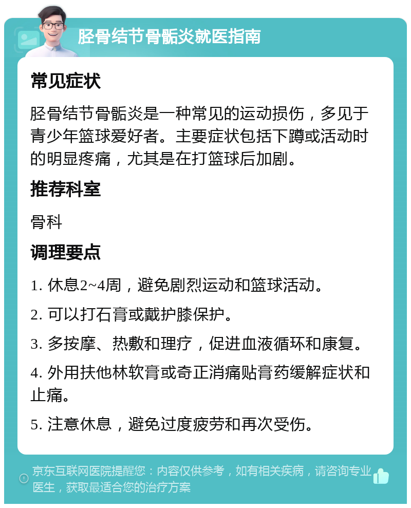 胫骨结节骨骺炎就医指南 常见症状 胫骨结节骨骺炎是一种常见的运动损伤，多见于青少年篮球爱好者。主要症状包括下蹲或活动时的明显疼痛，尤其是在打篮球后加剧。 推荐科室 骨科 调理要点 1. 休息2~4周，避免剧烈运动和篮球活动。 2. 可以打石膏或戴护膝保护。 3. 多按摩、热敷和理疗，促进血液循环和康复。 4. 外用扶他林软膏或奇正消痛贴膏药缓解症状和止痛。 5. 注意休息，避免过度疲劳和再次受伤。