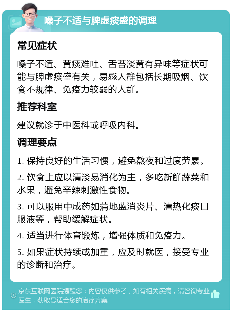 嗓子不适与脾虚痰盛的调理 常见症状 嗓子不适、黄痰难吐、舌苔淡黄有异味等症状可能与脾虚痰盛有关，易感人群包括长期吸烟、饮食不规律、免疫力较弱的人群。 推荐科室 建议就诊于中医科或呼吸内科。 调理要点 1. 保持良好的生活习惯，避免熬夜和过度劳累。 2. 饮食上应以清淡易消化为主，多吃新鲜蔬菜和水果，避免辛辣刺激性食物。 3. 可以服用中成药如蒲地蓝消炎片、清热化痰口服液等，帮助缓解症状。 4. 适当进行体育锻炼，增强体质和免疫力。 5. 如果症状持续或加重，应及时就医，接受专业的诊断和治疗。