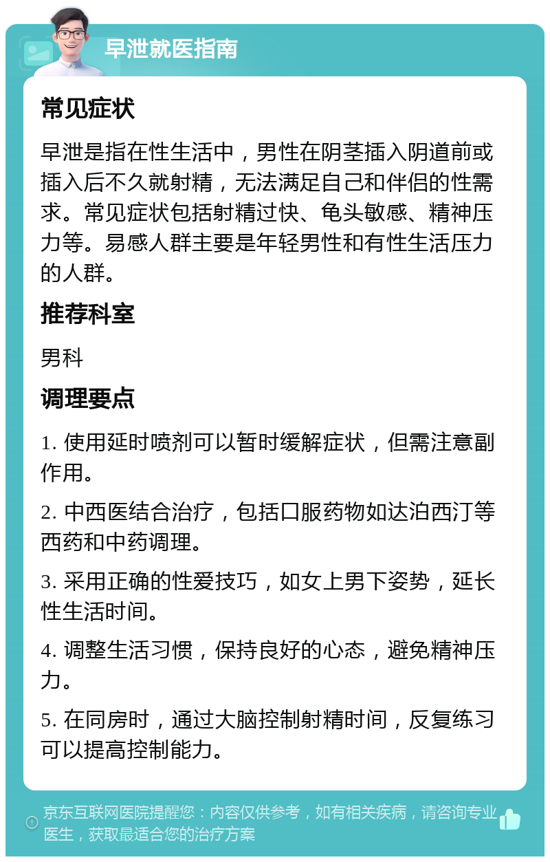 早泄就医指南 常见症状 早泄是指在性生活中，男性在阴茎插入阴道前或插入后不久就射精，无法满足自己和伴侣的性需求。常见症状包括射精过快、龟头敏感、精神压力等。易感人群主要是年轻男性和有性生活压力的人群。 推荐科室 男科 调理要点 1. 使用延时喷剂可以暂时缓解症状，但需注意副作用。 2. 中西医结合治疗，包括口服药物如达泊西汀等西药和中药调理。 3. 采用正确的性爱技巧，如女上男下姿势，延长性生活时间。 4. 调整生活习惯，保持良好的心态，避免精神压力。 5. 在同房时，通过大脑控制射精时间，反复练习可以提高控制能力。