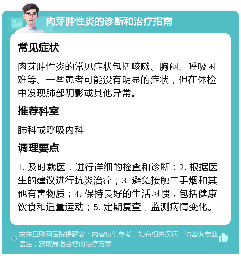 肉芽肿性炎的诊断和治疗指南 常见症状 肉芽肿性炎的常见症状包括咳嗽、胸闷、呼吸困难等。一些患者可能没有明显的症状，但在体检中发现肺部阴影或其他异常。 推荐科室 肺科或呼吸内科 调理要点 1. 及时就医，进行详细的检查和诊断；2. 根据医生的建议进行抗炎治疗；3. 避免接触二手烟和其他有害物质；4. 保持良好的生活习惯，包括健康饮食和适量运动；5. 定期复查，监测病情变化。