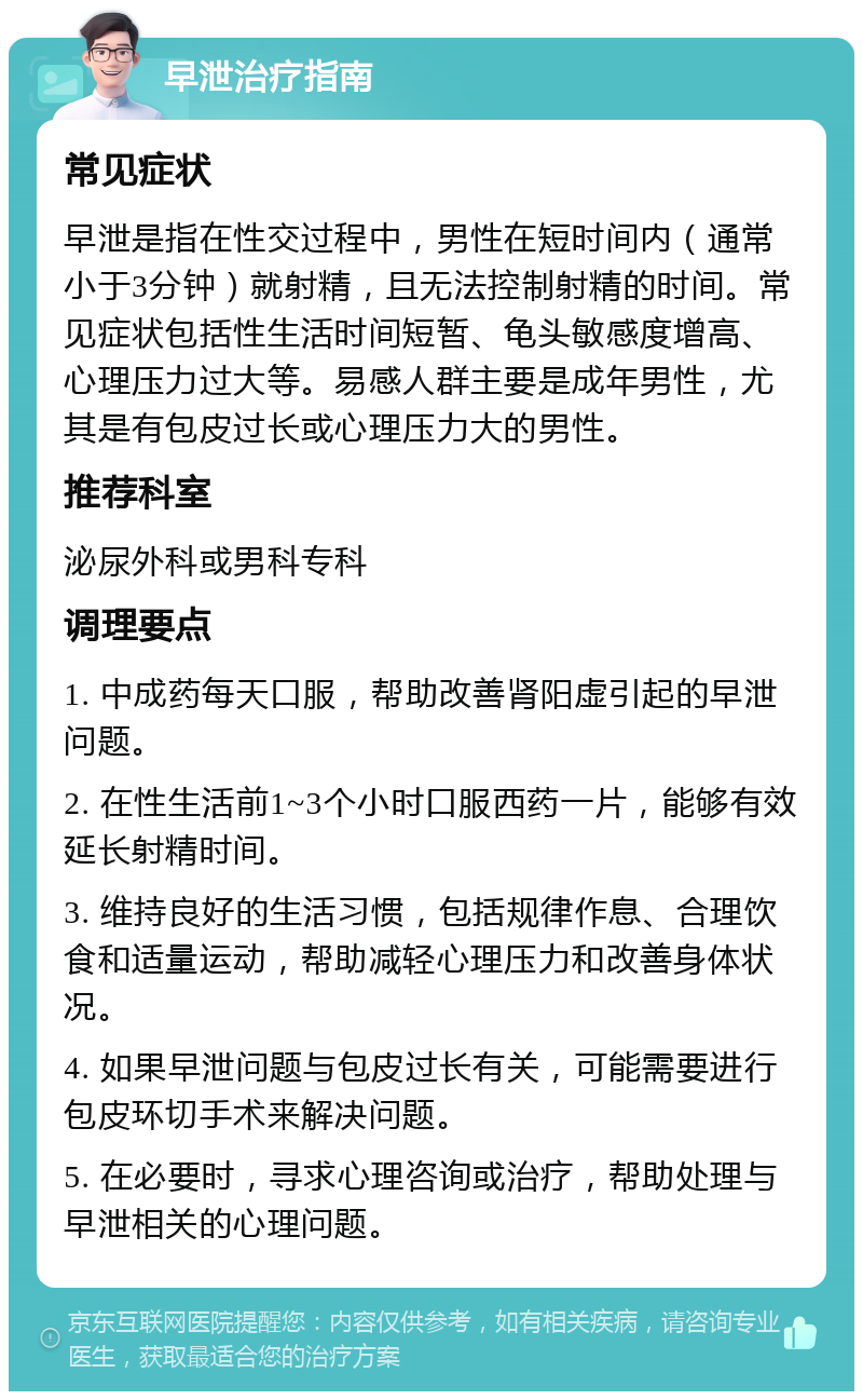 早泄治疗指南 常见症状 早泄是指在性交过程中，男性在短时间内（通常小于3分钟）就射精，且无法控制射精的时间。常见症状包括性生活时间短暂、龟头敏感度增高、心理压力过大等。易感人群主要是成年男性，尤其是有包皮过长或心理压力大的男性。 推荐科室 泌尿外科或男科专科 调理要点 1. 中成药每天口服，帮助改善肾阳虚引起的早泄问题。 2. 在性生活前1~3个小时口服西药一片，能够有效延长射精时间。 3. 维持良好的生活习惯，包括规律作息、合理饮食和适量运动，帮助减轻心理压力和改善身体状况。 4. 如果早泄问题与包皮过长有关，可能需要进行包皮环切手术来解决问题。 5. 在必要时，寻求心理咨询或治疗，帮助处理与早泄相关的心理问题。