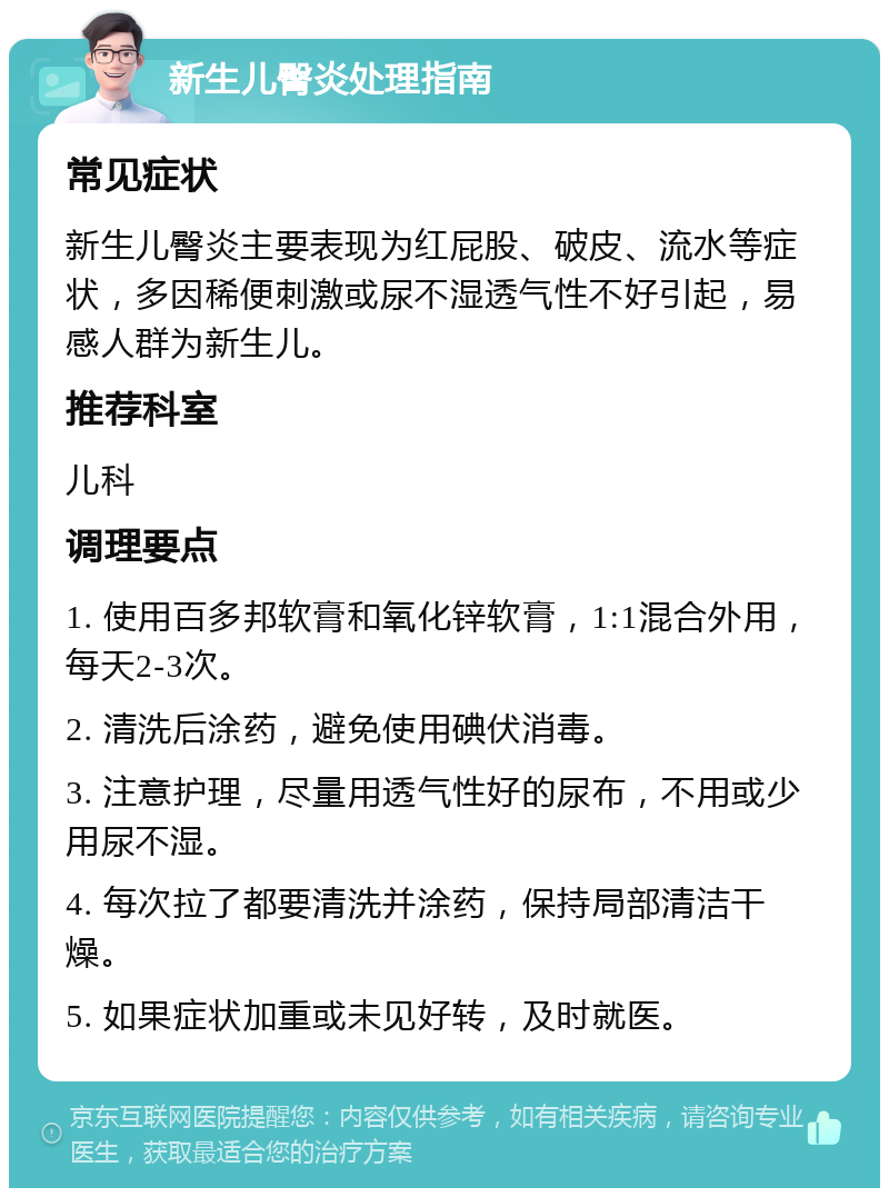 新生儿臀炎处理指南 常见症状 新生儿臀炎主要表现为红屁股、破皮、流水等症状，多因稀便刺激或尿不湿透气性不好引起，易感人群为新生儿。 推荐科室 儿科 调理要点 1. 使用百多邦软膏和氧化锌软膏，1:1混合外用，每天2-3次。 2. 清洗后涂药，避免使用碘伏消毒。 3. 注意护理，尽量用透气性好的尿布，不用或少用尿不湿。 4. 每次拉了都要清洗并涂药，保持局部清洁干燥。 5. 如果症状加重或未见好转，及时就医。