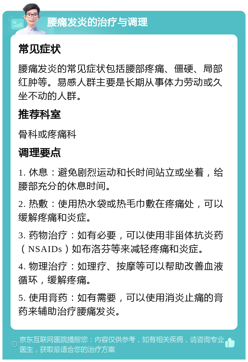 腰痛发炎的治疗与调理 常见症状 腰痛发炎的常见症状包括腰部疼痛、僵硬、局部红肿等。易感人群主要是长期从事体力劳动或久坐不动的人群。 推荐科室 骨科或疼痛科 调理要点 1. 休息：避免剧烈运动和长时间站立或坐着，给腰部充分的休息时间。 2. 热敷：使用热水袋或热毛巾敷在疼痛处，可以缓解疼痛和炎症。 3. 药物治疗：如有必要，可以使用非甾体抗炎药（NSAIDs）如布洛芬等来减轻疼痛和炎症。 4. 物理治疗：如理疗、按摩等可以帮助改善血液循环，缓解疼痛。 5. 使用膏药：如有需要，可以使用消炎止痛的膏药来辅助治疗腰痛发炎。