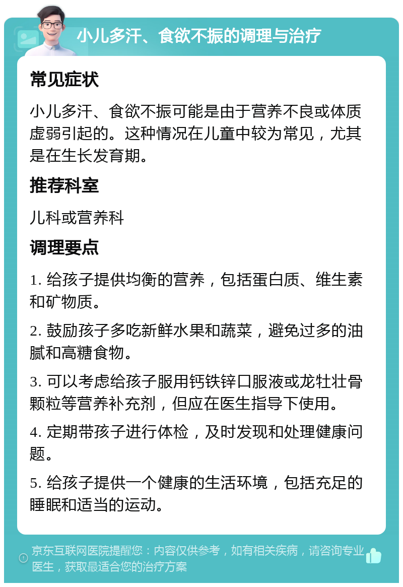 小儿多汗、食欲不振的调理与治疗 常见症状 小儿多汗、食欲不振可能是由于营养不良或体质虚弱引起的。这种情况在儿童中较为常见，尤其是在生长发育期。 推荐科室 儿科或营养科 调理要点 1. 给孩子提供均衡的营养，包括蛋白质、维生素和矿物质。 2. 鼓励孩子多吃新鲜水果和蔬菜，避免过多的油腻和高糖食物。 3. 可以考虑给孩子服用钙铁锌口服液或龙牡壮骨颗粒等营养补充剂，但应在医生指导下使用。 4. 定期带孩子进行体检，及时发现和处理健康问题。 5. 给孩子提供一个健康的生活环境，包括充足的睡眠和适当的运动。