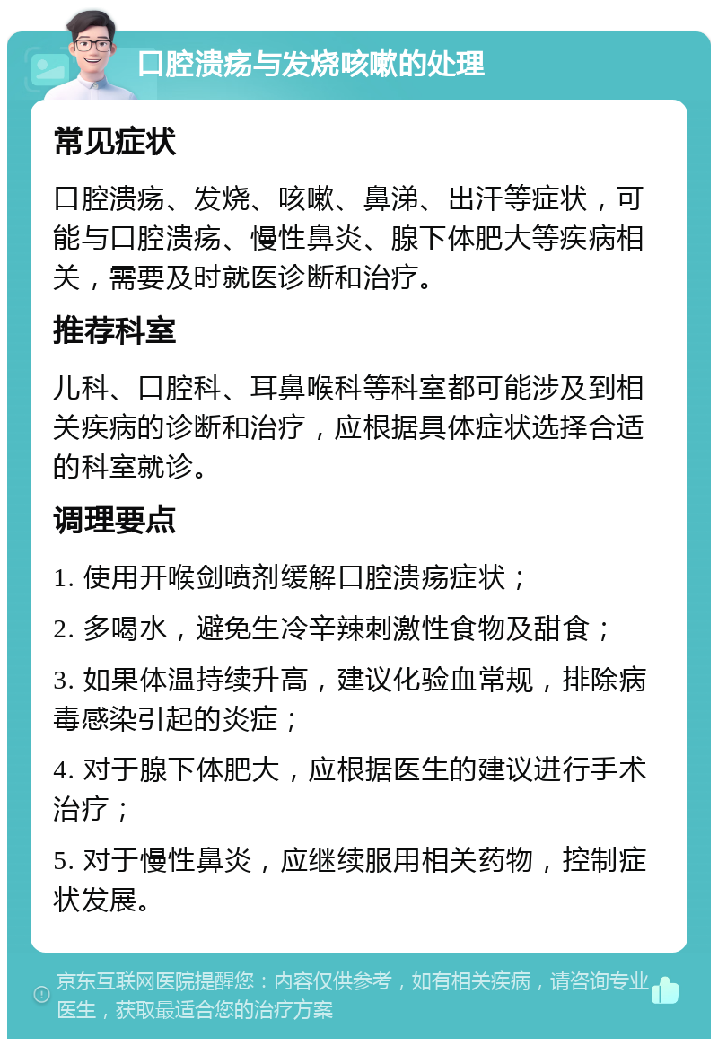 口腔溃疡与发烧咳嗽的处理 常见症状 口腔溃疡、发烧、咳嗽、鼻涕、出汗等症状，可能与口腔溃疡、慢性鼻炎、腺下体肥大等疾病相关，需要及时就医诊断和治疗。 推荐科室 儿科、口腔科、耳鼻喉科等科室都可能涉及到相关疾病的诊断和治疗，应根据具体症状选择合适的科室就诊。 调理要点 1. 使用开喉剑喷剂缓解口腔溃疡症状； 2. 多喝水，避免生冷辛辣刺激性食物及甜食； 3. 如果体温持续升高，建议化验血常规，排除病毒感染引起的炎症； 4. 对于腺下体肥大，应根据医生的建议进行手术治疗； 5. 对于慢性鼻炎，应继续服用相关药物，控制症状发展。