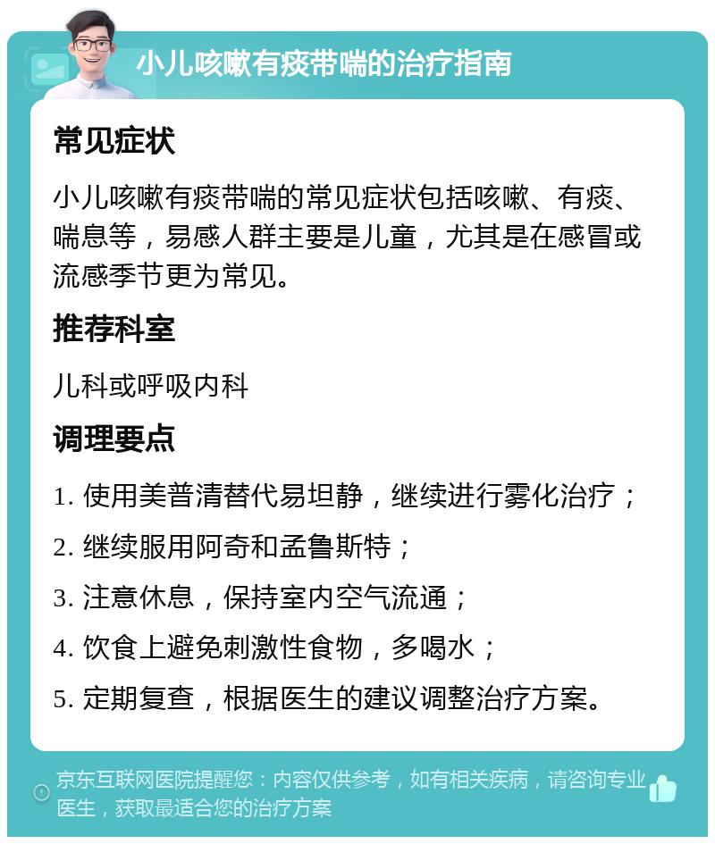 小儿咳嗽有痰带喘的治疗指南 常见症状 小儿咳嗽有痰带喘的常见症状包括咳嗽、有痰、喘息等，易感人群主要是儿童，尤其是在感冒或流感季节更为常见。 推荐科室 儿科或呼吸内科 调理要点 1. 使用美普清替代易坦静，继续进行雾化治疗； 2. 继续服用阿奇和孟鲁斯特； 3. 注意休息，保持室内空气流通； 4. 饮食上避免刺激性食物，多喝水； 5. 定期复查，根据医生的建议调整治疗方案。