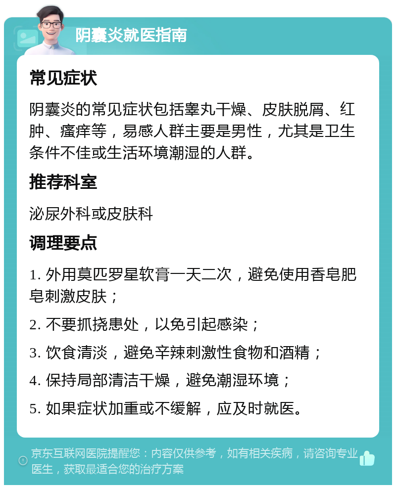 阴囊炎就医指南 常见症状 阴囊炎的常见症状包括睾丸干燥、皮肤脱屑、红肿、瘙痒等，易感人群主要是男性，尤其是卫生条件不佳或生活环境潮湿的人群。 推荐科室 泌尿外科或皮肤科 调理要点 1. 外用莫匹罗星软膏一天二次，避免使用香皂肥皂刺激皮肤； 2. 不要抓挠患处，以免引起感染； 3. 饮食清淡，避免辛辣刺激性食物和酒精； 4. 保持局部清洁干燥，避免潮湿环境； 5. 如果症状加重或不缓解，应及时就医。