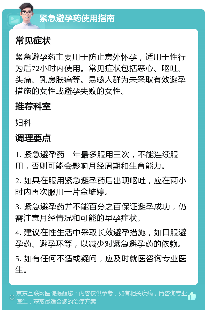 紧急避孕药使用指南 常见症状 紧急避孕药主要用于防止意外怀孕，适用于性行为后72小时内使用。常见症状包括恶心、呕吐、头痛、乳房胀痛等。易感人群为未采取有效避孕措施的女性或避孕失败的女性。 推荐科室 妇科 调理要点 1. 紧急避孕药一年最多服用三次，不能连续服用，否则可能会影响月经周期和生育能力。 2. 如果在服用紧急避孕药后出现呕吐，应在两小时内再次服用一片金毓婷。 3. 紧急避孕药并不能百分之百保证避孕成功，仍需注意月经情况和可能的早孕症状。 4. 建议在性生活中采取长效避孕措施，如口服避孕药、避孕环等，以减少对紧急避孕药的依赖。 5. 如有任何不适或疑问，应及时就医咨询专业医生。