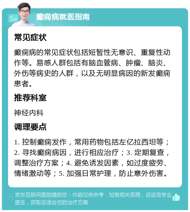 癫痫病就医指南 常见症状 癫痫病的常见症状包括短暂性无意识、重复性动作等。易感人群包括有脑血管病、肿瘤、脑炎、外伤等病史的人群，以及无明显病因的新发癫痫患者。 推荐科室 神经内科 调理要点 1. 控制癫痫发作，常用药物包括左亿拉西坦等；2. 寻找癫痫病因，进行相应治疗；3. 定期复查，调整治疗方案；4. 避免诱发因素，如过度疲劳、情绪激动等；5. 加强日常护理，防止意外伤害。