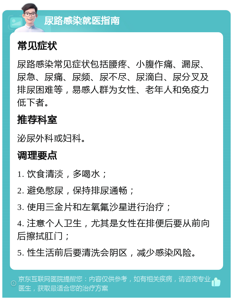 尿路感染就医指南 常见症状 尿路感染常见症状包括腰疼、小腹作痛、漏尿、尿急、尿痛、尿频、尿不尽、尿滴白、尿分叉及排尿困难等，易感人群为女性、老年人和免疫力低下者。 推荐科室 泌尿外科或妇科。 调理要点 1. 饮食清淡，多喝水； 2. 避免憋尿，保持排尿通畅； 3. 使用三金片和左氧氟沙星进行治疗； 4. 注意个人卫生，尤其是女性在排便后要从前向后擦拭肛门； 5. 性生活前后要清洗会阴区，减少感染风险。