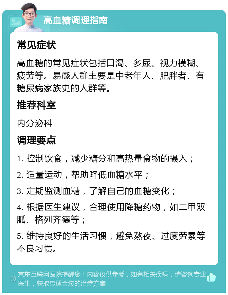 高血糖调理指南 常见症状 高血糖的常见症状包括口渴、多尿、视力模糊、疲劳等。易感人群主要是中老年人、肥胖者、有糖尿病家族史的人群等。 推荐科室 内分泌科 调理要点 1. 控制饮食，减少糖分和高热量食物的摄入； 2. 适量运动，帮助降低血糖水平； 3. 定期监测血糖，了解自己的血糖变化； 4. 根据医生建议，合理使用降糖药物，如二甲双胍、格列齐德等； 5. 维持良好的生活习惯，避免熬夜、过度劳累等不良习惯。