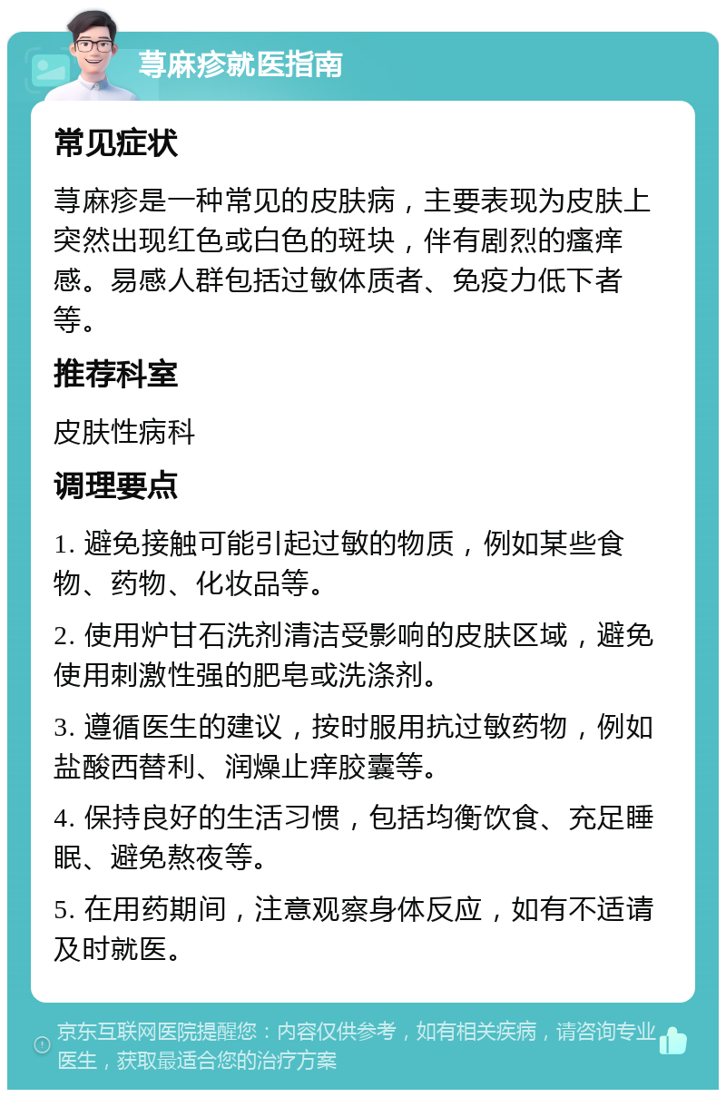 荨麻疹就医指南 常见症状 荨麻疹是一种常见的皮肤病，主要表现为皮肤上突然出现红色或白色的斑块，伴有剧烈的瘙痒感。易感人群包括过敏体质者、免疫力低下者等。 推荐科室 皮肤性病科 调理要点 1. 避免接触可能引起过敏的物质，例如某些食物、药物、化妆品等。 2. 使用炉甘石洗剂清洁受影响的皮肤区域，避免使用刺激性强的肥皂或洗涤剂。 3. 遵循医生的建议，按时服用抗过敏药物，例如盐酸西替利、润燥止痒胶囊等。 4. 保持良好的生活习惯，包括均衡饮食、充足睡眠、避免熬夜等。 5. 在用药期间，注意观察身体反应，如有不适请及时就医。