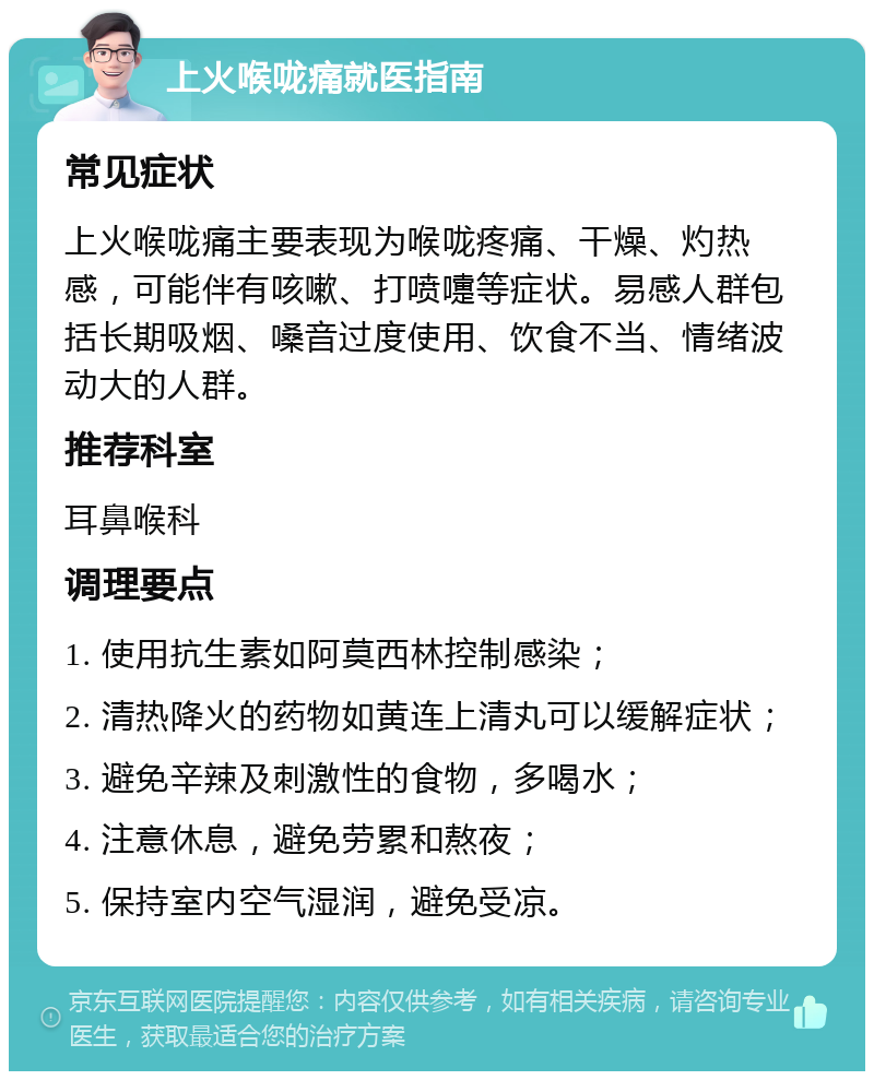 上火喉咙痛就医指南 常见症状 上火喉咙痛主要表现为喉咙疼痛、干燥、灼热感，可能伴有咳嗽、打喷嚏等症状。易感人群包括长期吸烟、嗓音过度使用、饮食不当、情绪波动大的人群。 推荐科室 耳鼻喉科 调理要点 1. 使用抗生素如阿莫西林控制感染； 2. 清热降火的药物如黄连上清丸可以缓解症状； 3. 避免辛辣及刺激性的食物，多喝水； 4. 注意休息，避免劳累和熬夜； 5. 保持室内空气湿润，避免受凉。