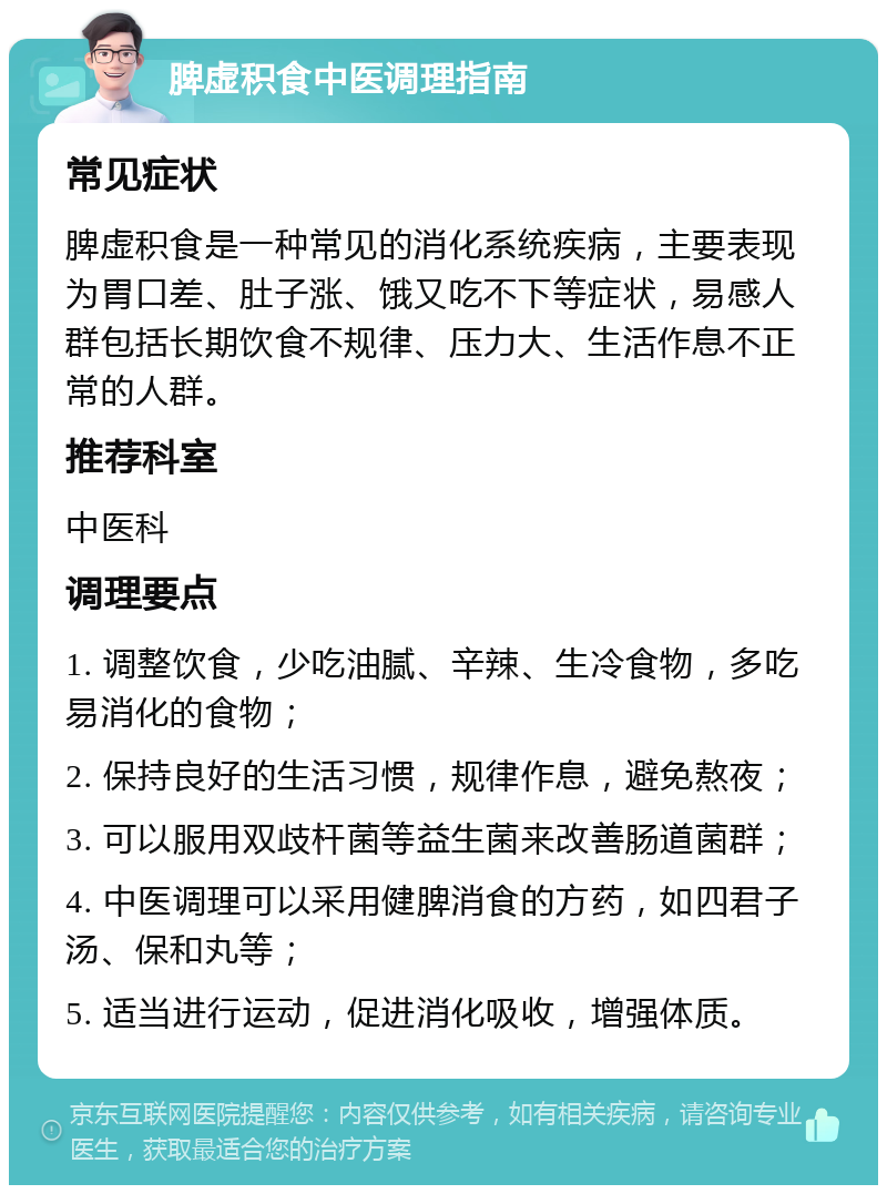 脾虚积食中医调理指南 常见症状 脾虚积食是一种常见的消化系统疾病，主要表现为胃口差、肚子涨、饿又吃不下等症状，易感人群包括长期饮食不规律、压力大、生活作息不正常的人群。 推荐科室 中医科 调理要点 1. 调整饮食，少吃油腻、辛辣、生冷食物，多吃易消化的食物； 2. 保持良好的生活习惯，规律作息，避免熬夜； 3. 可以服用双歧杆菌等益生菌来改善肠道菌群； 4. 中医调理可以采用健脾消食的方药，如四君子汤、保和丸等； 5. 适当进行运动，促进消化吸收，增强体质。